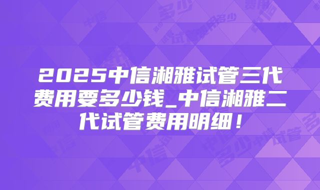 2025中信湘雅试管三代费用要多少钱_中信湘雅二代试管费用明细!