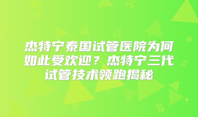 杰特宁泰国试管医院为何如此受欢迎？杰特宁三代试管技术领跑揭秘