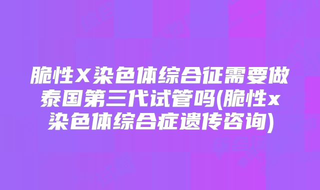 脆性X染色体综合征需要做泰国第三代试管吗(脆性x染色体综合症遗传咨询)