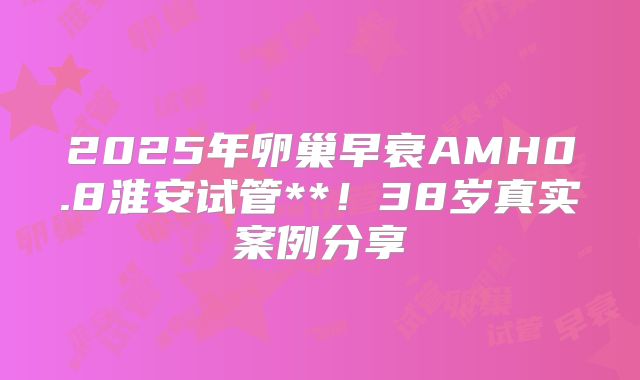 2025年卵巢早衰AMH0.8淮安试管**！38岁真实案例分享