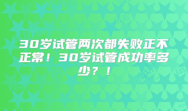30岁试管两次都失败正不正常！30岁试管成功率多少？！