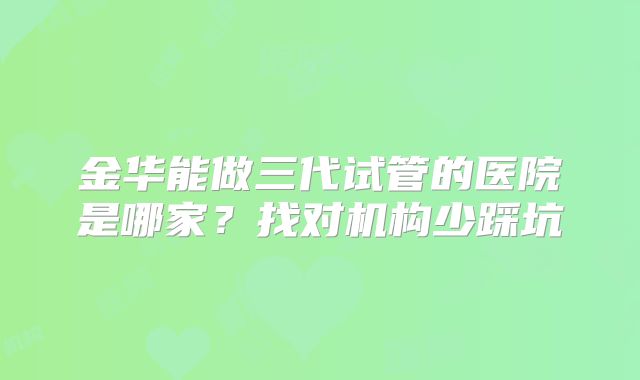 金华能做三代试管的医院是哪家?找对机构少踩坑