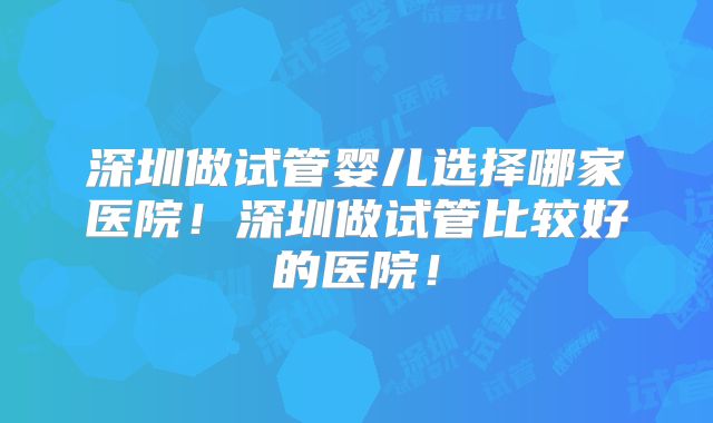 深圳做试管婴儿选择哪家医院！深圳做试管比较好的医院！
