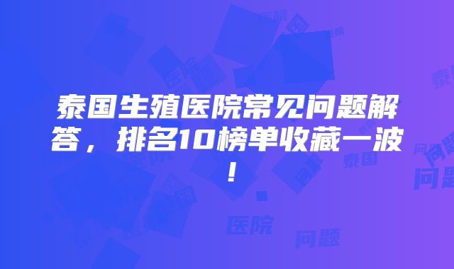 泰国生殖医院常见问题解答，排名10榜单收藏一波！