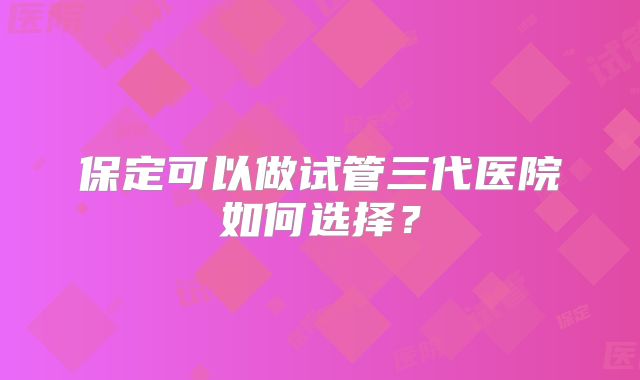保定可以做试管三代医院如何选择?