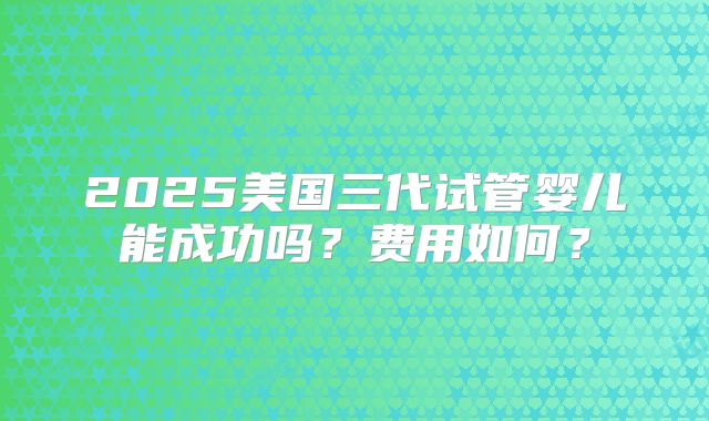 2025美国三代试管婴儿能成功吗？费用如何？