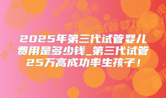 2025年第三代试管婴儿费用是多少钱_第三代试管25万高成功率生孩子！