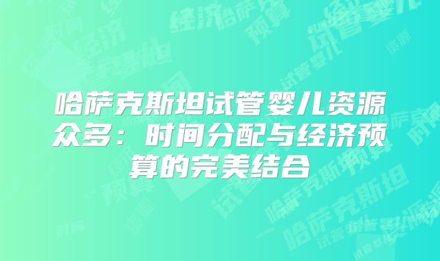 哈萨克斯坦试管婴儿资源众多：时间分配与经济预算的完美结合