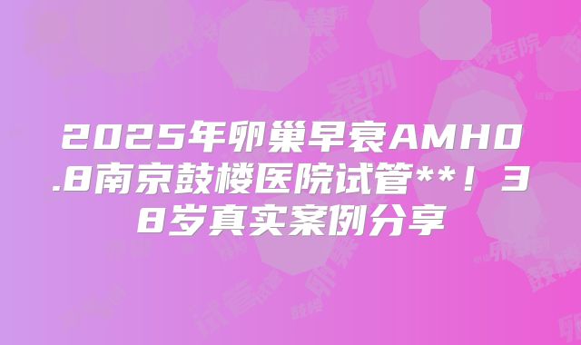 2025年卵巢早衰AMH0.8南京鼓楼医院试管**！38岁真实案例分享