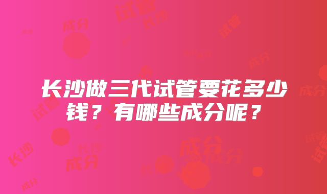 长沙做三代试管要花多少钱？有哪些成分呢？