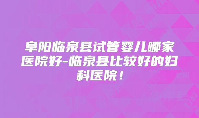 阜阳临泉县试管婴儿哪家医院好-临泉县比较好的妇科医院！