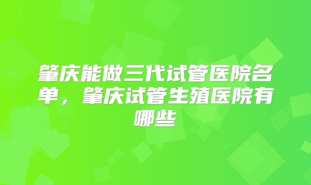 肇庆能做三代试管医院名单，肇庆试管生殖医院有哪些