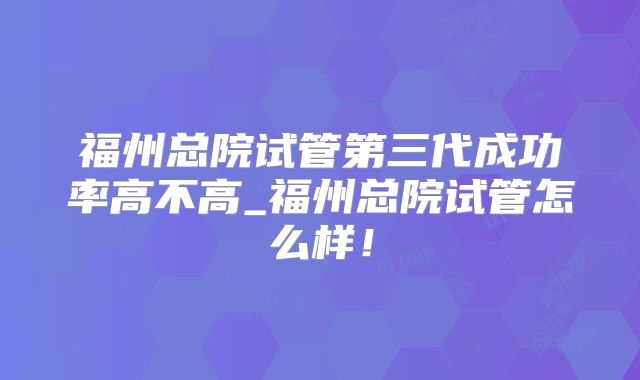 福州总院试管第三代成功率高不高_福州总院试管怎么样!