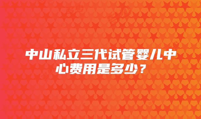 中山私立三代试管婴儿中心费用是多少？