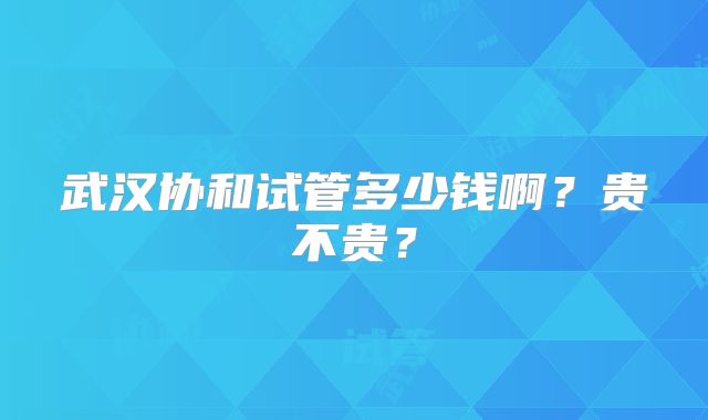 武汉协和试管多少钱啊？贵不贵？