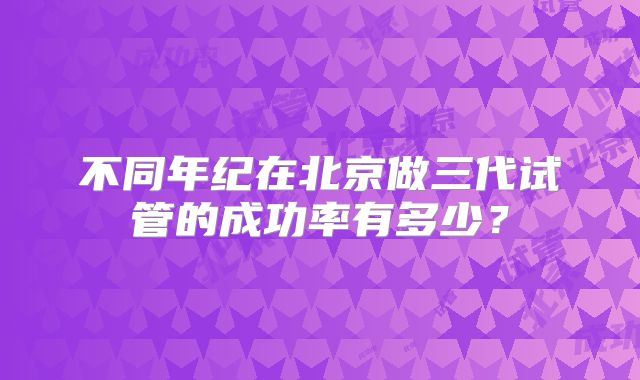 不同年纪在北京做三代试管的成功率有多少?