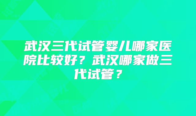 武汉三代试管婴儿哪家医院比较好？武汉哪家做三代试管？