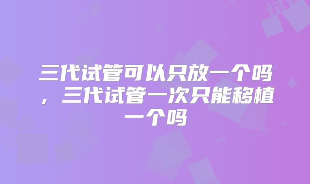 三代试管可以只放一个吗,三代试管一次只能移植一个吗