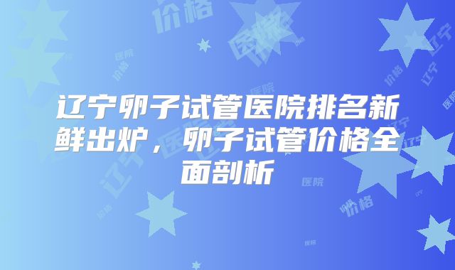 辽宁卵子试管医院排名新鲜出炉，卵子试管价格全面剖析