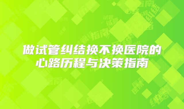 做试管纠结换不换医院的心路历程与决策指南