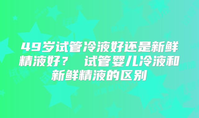 49岁试管冷液好还是新鲜精液好？ 试管婴儿冷液和新鲜精液的区别