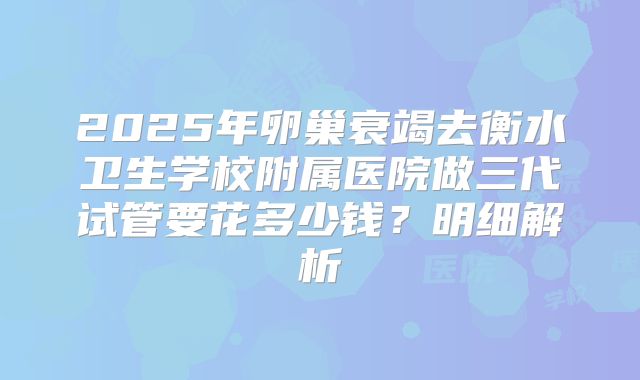 2025年卵巢衰竭去衡水卫生学校附属医院做三代试管要花多少钱？明细解析