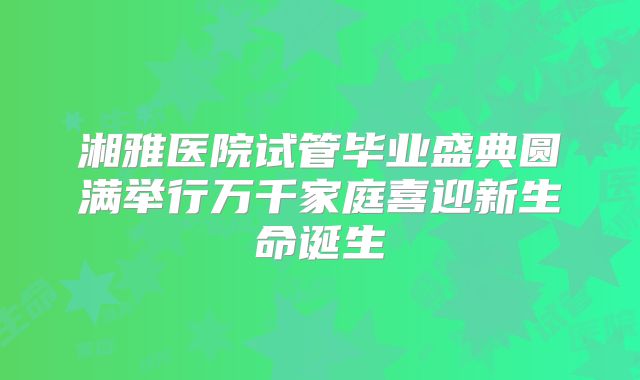 湘雅医院试管毕业盛典圆满举行万千家庭喜迎新生命诞生