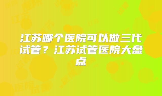 江苏哪个医院可以做三代试管?江苏试管医院大盘点