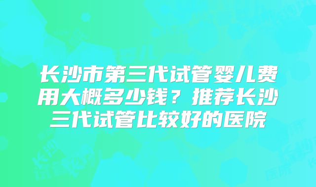 长沙市第三代试管婴儿费用大概多少钱？推荐长沙三代试管比较好的医院