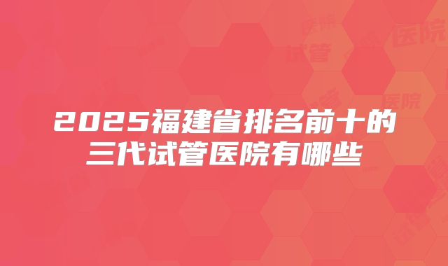 2025福建省排名前十的三代试管医院有哪些