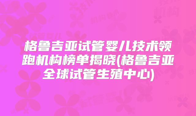 格鲁吉亚试管婴儿技术领跑机构榜单揭晓(格鲁吉亚全球试管生殖中心)