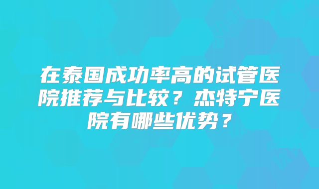 在泰国成功率高的试管医院推荐与比较？杰特宁医院有哪些优势？