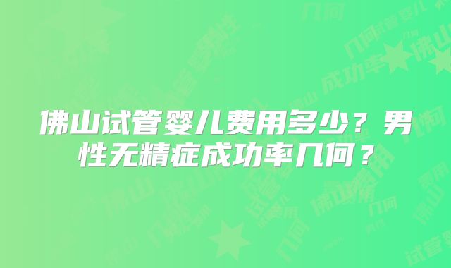 佛山试管婴儿费用多少？男性无精症成功率几何？