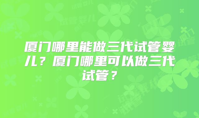 厦门哪里能做三代试管婴儿?厦门哪里可以做三代试管?