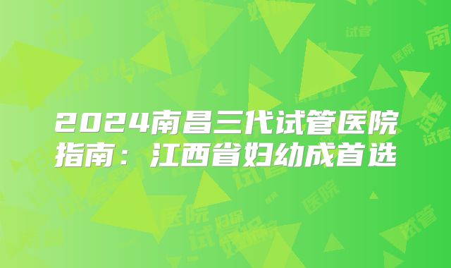 2024南昌三代试管医院指南：江西省妇幼成首选