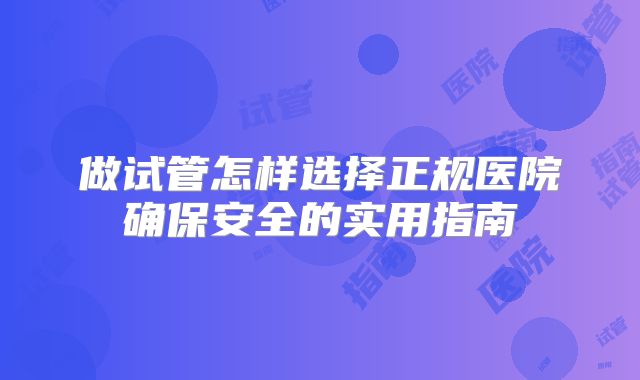 做试管怎样选择正规医院确保安全的实用指南