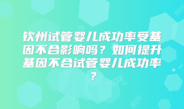 钦州试管婴儿成功率受基因不合影响吗？如何提升基因不合试管婴儿成功率？