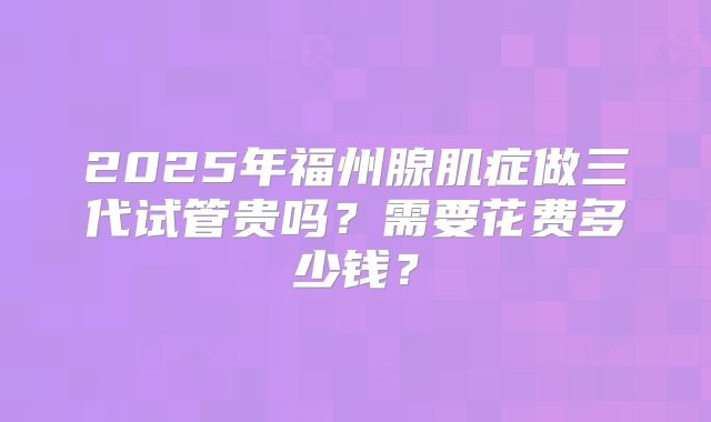 2025年福州腺肌症做三代试管贵吗？需要花费多少钱？