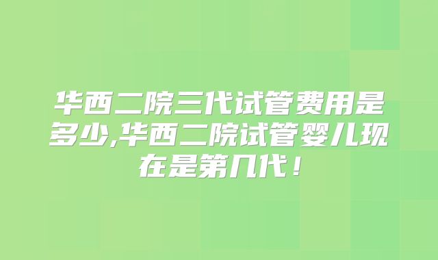华西二院三代试管费用是多少,华西二院试管婴儿现在是第几代！
