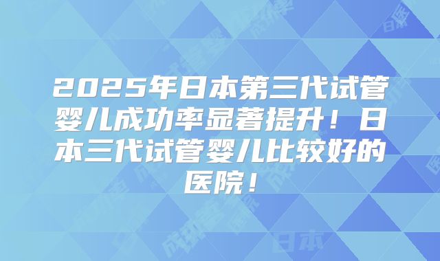 2025年日本第三代试管婴儿成功率显著提升！日本三代试管婴儿比较好的医院！