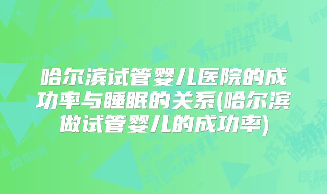 哈尔滨试管婴儿医院的成功率与睡眠的关系(哈尔滨做试管婴儿的成功率)