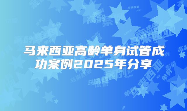 马来西亚高龄单身试管成功案例2025年分享