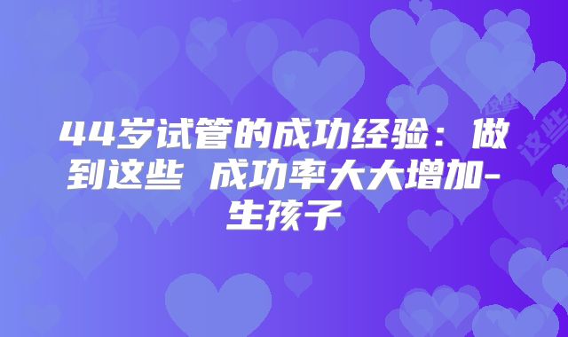 44岁试管的成功经验：做到这些 成功率大大增加-生孩子