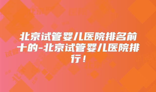 北京试管婴儿医院排名前十的-北京试管婴儿医院排行!