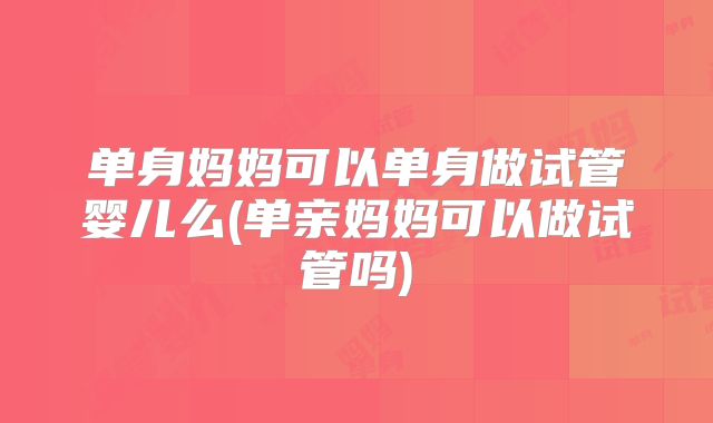 单身妈妈可以单身做试管婴儿么(单亲妈妈可以做试管吗)