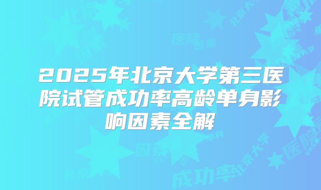 2025年北京大学第三医院试管成功率高龄单身影响因素全解