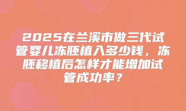 2025在兰溪市做三代试管婴儿冻胚植入多少钱,冻胚移植后怎样才能增加试管成功率?