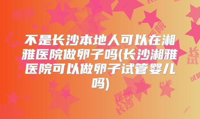 不是长沙本地人可以在湘雅医院做卵子吗(长沙湘雅医院可以做卵子试管婴儿吗)