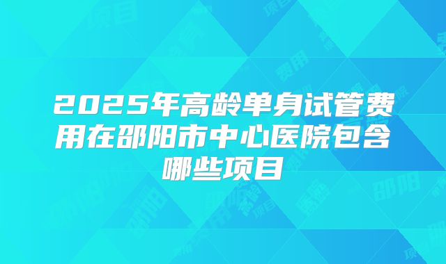 2025年高龄单身试管费用在邵阳市中心医院包含哪些项目