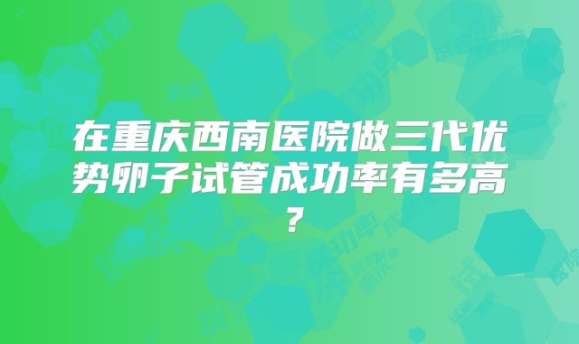 在重庆西南医院做三代优势卵子试管成功率有多高?